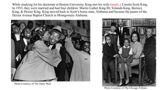 While studying for his doctorate at Boston University, King met his wife (insert ,) Coretta Scott King.
In 1953, they were married and had four children: Martin Luther King III, Yolanda King, Bernice
King, & Dexter King. King moved back to Scott’s home state, Alabama and became the pastor of the
Dexter Avenue Baptist Church in Montgomery Alabama.
Photo Courtesy of The Chicago Tribune
Photo Courtesy of The Daily Mail
 