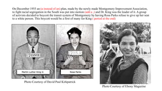 On December 1955 an (a instead of an) plan, made by the newly made Montgomery Improvement Association,
to fight racial segregation in the South was put into motion (add a ,) and Dr. King was the leader of it. A group
of activists decided to boycott the transit system of Montgomery by having Rosa Parks refuse to give up her seat
to a white person. This boycott would be a first of many for King ( period at the end)
Photo Courtesy of Ebony Magazine
Photo Courtesy of David Paul Kirkpatrick
 