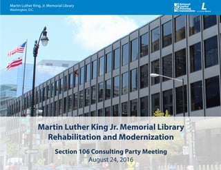 August 24, 2016
Martin Luther King, Jr. Memorial Library
Washington, D.C.
Martin Luther King Jr. Memorial Library
Rehabilitation and Modernization
Section 106 Consulting Party Meeting
August 24, 2016
 