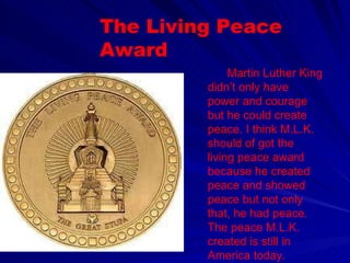 The Living Peace Award Martin Luther King didn’t only have power and courage but he could create peace. I think M.L.K.  should of got the living peace award because he created peace and showed peace but not only that, he had peace. The peace M.L.K.  created is still in America today. 