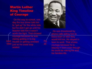 Martin Luther King Timeline of Courage April, 1944 On the way to school, one day the bus driver told him to “get up” for the white kids but he didn’t get up until his teacher told him it wasn’t worth the fight. That showed courage because he was risking getting in to big trouble or getting arrested just so he could stay seated. Pg. 26 He was threatened by phone calls telling him to leave town or else they would kill him. He stayed in town to work. That shows courage because he is staying in town even though he could be risking his and his families life. 