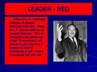 LEADER - RED When M.L.K. marched millions of people marched with him, when M.L.K. talked millions of people listened. “ M.L.K. refused to be bailed out of jail. If convicted I will refuse to pay the fine. I expect to spend Christmas in jail. I hope thousands will join me.” 