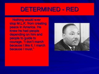 DETERMINED - RED Nothing would ever stop M.L.K. from creating peace in America. He knew he had people depending on him and people to guide to courage. “I don’t march because I like it, I march because I must.” 