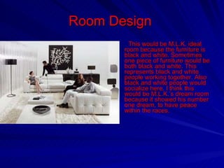 Room Design  This would be M.L.K. ideal room because the furniture is black and white. Sometimes one piece of furniture would be both black and white. This represents black and white people working together. Also black and white people would socialize here. I think this would be M.L.K.’s dream room because it showed his number one dream, to have peace within the races. 