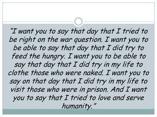 “I want you to say that day that I tried to
be right on the war question. I want you to
be able to say that day that I did try to
feed the hungry. I want you to be able to
say that day that I did try in my life to
clothe those who were naked. I want you to
say on that day that I did try in my life to
visit those who were in prison. And I want
you to say that I tried to love and serve
humanity.”
 