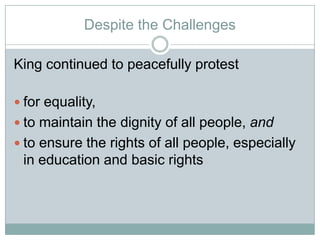 Despite the Challenges
King continued to peacefully protest
 for equality,
 to maintain the dignity of all people, and
 to ensure the rights of all people, especially
in education and basic rights
 