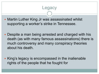 Legacy
 Martin Luther King Jr was assassinated whilst
supporting a worker‟s strike in Tennessee.
 Despite a man being arrested and charged with his
death (as with many famous assassinations) there is
much controversy and many conspiracy theories
about his death.
 King‟s legacy is encompassed in the inalienable
rights of the people that he fought for
 