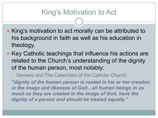 King‟s Motivation to Act
 King‟s motivation to act morally can be attributed to
his background in faith as well as his education in
theology.
 Key Catholic teachings that influence his actions are
related to the Church‟s understanding of the dignity
of the human person, most notably:
 Genesis and The Catechism of the Catholic Church:
"dignity of the human person is rooted in his or her creation
in the image and likeness of God…all human beings in as
much as they are created in the image of God, have the
dignity of a person and should be treated equally.”
 