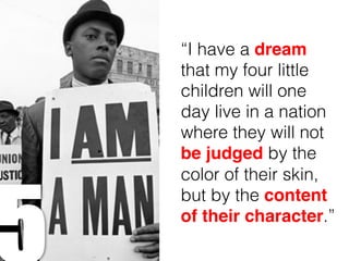“I have a dream
that my four little
children will one
day live in a nation
where they will not
be judged by the
color of their skin,
but by the content
of their character.”