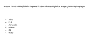 We can create and implement ring central applications using below any programming languages.
● Java
● PHP
● Javascript
● Python
● C#
● Ruby
 