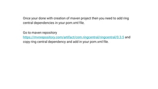 Once your done with creation of maven project then you need to add ring
central dependencies in your pom.xml file.
Go to maven repository
https://mvnrepository.com/artifact/com.ringcentral/ringcentral/0.3.5 and
copy ring central dependency and add in your pom.xml file.
 