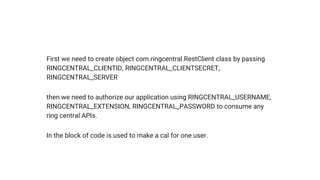 First we need to create object com.ringcentral.RestClient class by passing
RINGCENTRAL_CLIENTID, RINGCENTRAL_CLIENTSECRET,
RINGCENTRAL_SERVER
then we need to authorize our application using RINGCENTRAL_USERNAME,
RINGCENTRAL_EXTENSION, RINGCENTRAL_PASSWORD to consume any
ring central APIs.
In the block of code is used to make a cal for one user.
 