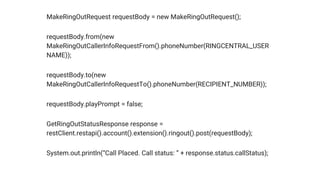 MakeRingOutRequest requestBody = new MakeRingOutRequest();
requestBody.from(new
MakeRingOutCallerInfoRequestFrom().phoneNumber(RINGCENTRAL_USER
NAME));
requestBody.to(new
MakeRingOutCallerInfoRequestTo().phoneNumber(RECIPIENT_NUMBER));
requestBody.playPrompt = false;
GetRingOutStatusResponse response =
restClient.restapi().account().extension().ringout().post(requestBody);
System.out.println(“Call Placed. Call status: ” + response.status.callStatus);
 