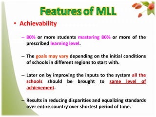 • Achievability
– 80% or more students mastering 80% or more of the
prescribed learning level.

– The goals may vary depending on the initial conditions
of schools in different regions to start with.
– Later on by improving the inputs to the system all the
schools should be brought to same level of
achievement.
– Results in reducing disparities and equalizing standards
over entire country over shortest period of time.

 