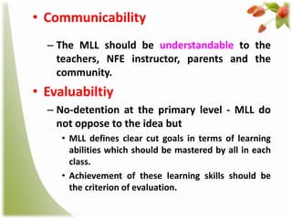 • Communicability
– The MLL should be understandable to the
teachers, NFE instructor, parents and the
community.

• Evaluabiltiy
– No-detention at the primary level - MLL do
not oppose to the idea but
• MLL defines clear cut goals in terms of learning
abilities which should be mastered by all in each
class.
• Achievement of these learning skills should be
the criterion of evaluation.

 