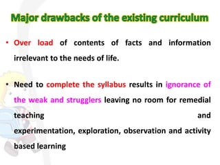 • Over load of contents of facts and information

irrelevant to the needs of life.
• Need to complete the syllabus results in ignorance of
the weak and strugglers leaving no room for remedial
teaching

and

experimentation, exploration, observation and activity
based learning

 