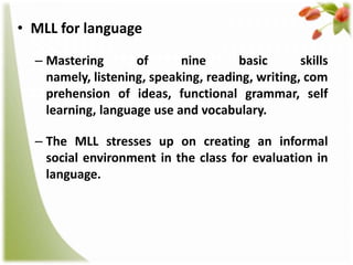 • MLL for language
– Mastering
of
nine
basic
skills
namely, listening, speaking, reading, writing, com
prehension of ideas, functional grammar, self
learning, language use and vocabulary.
– The MLL stresses up on creating an informal
social environment in the class for evaluation in
language.

 