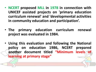 • NCERT proposed MLL in 1978 in connection with
UNICEF assisted projects on 'primary education
curriculum renewal' and 'developmental activities
in community education and participation’.
• The primary education curriculum renewal
project was evaluated in 1984.
• Using this evaluation and following the National
policy on education 1986, NCERT prepared
another document titled “Minimum levels of
learning at primary stage”

 