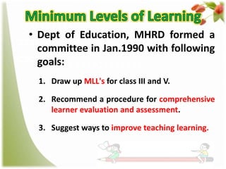 • Dept of Education, MHRD formed a
committee in Jan.1990 with following
goals:
1. Draw up MLL's for class III and V.
2. Recommend a procedure for comprehensive
learner evaluation and assessment.
3. Suggest ways to improve teaching learning.

 