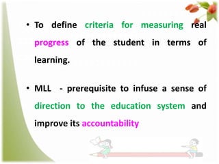 • To define criteria for measuring real
progress of the student in terms of

learning.
• MLL - prerequisite to infuse a sense of
direction to the education system and
improve its accountability

 