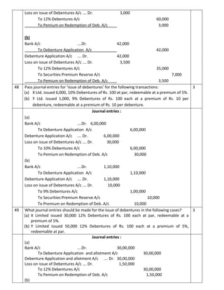 Loss on issue of Debentures A/c …. Dr. 3,000
To 12% Debentures A/c 60,000
To Pemium on Redemption of Deb. A/c 3,000
(b)
Bank A/c ….Dr. 42,000
To Debenture Application A/c 42,000
Debenture Application A/c …. Dr. 42,000
Loss on issue of Debentures A/c …. Dr. 3,500
To 12% Debentures A/c 35,000
To Securities Premium Reserve A/c 7,000
To Pemium on Redemption of Deb. A/c 3,500
48 Pass journal entries for ‘issue of debentures’ for the following transactions:
(a) X Ltd. issued 6,000, 10% Debentures of Rs. 100 at par, redeemable at a premium of 5%.
(b) Y Ltd. issued 1,000, 9% Debentures of Rs. 100 each at a premium of Rs. 10 per
debenture, redeemable at a premium of Rs. 10 per debenture.
3
Journal entries :
(a)
Bank A/c ….Dr. 6,00,000
To Debenture Application A/c 6,00,000
Debenture Application A/c …. Dr. 6,00,000
Loss on issue of Debentures A/c …. Dr. 30,000
To 10% Debentures A/c 6,00,000
To Pemium on Redemption of Deb. A/c 30,000
(b)
Bank A/c ….Dr. 1,10,000
To Debenture Application A/c 1,10,000
Debenture Application A/c …. Dr. 1,10,000
Loss on issue of Debentures A/c …. Dr. 10,000
To 9% Debentures A/c 1,00,000
To Securities Premium Reserve A/c 10,000
To Premium on Redemption of Deb. A/c 10,000
49 What journal entries should be made for the issue of debentures in the following cases?
(a) X Limited issued 30,000 12% Debentures of Rs. 100 each at par, redeemable at a
premium of 5%.
(b) Y Limited issued 50,000 12% Debentures of Rs. 100 each at a premium of 5%,
redeemable at par.
3
Journal entries :
(a)
Bank A/c ….Dr. 30,00,000
To Debenture Application and allotment A/c 30,00,000
Debenture Application and allotment A/c …. Dr. 30,00,000
Loss on issue of Debentures A/c …. Dr. 1,50,000
To 12% Debentures A/c 30,00,000
To Pemium on Redemption of Deb. A/c 1,50,000
(b)
 