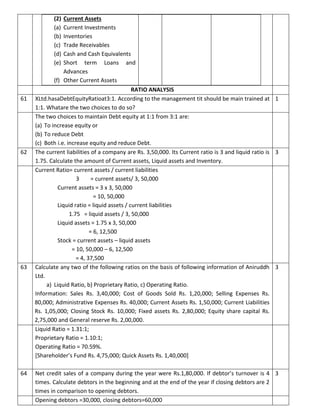 (2) Current Assets
(a) Current Investments
(b) Inventories
(c) Trade Receivables
(d) Cash and Cash Equivalents
(e) Short term Loans and
Advances
(f) Other Current Assets
RATIO ANALYSIS
61 XLtd.hasaDebtEquityRatioat3:1. According to the management tit should be main trained at
1:1. Whatare the two choices to do so?
1
The two choices to maintain Debt equity at 1:1 from 3:1 are:
(a) To increase equity or
(b) To reduce Debt
(c) Both i.e. increase equity and reduce Debt.
62 The current liabilities of a company are Rs. 3,50,000. Its Current ratio is 3 and liquid ratio is
1.75. Calculate the amount of Current assets, Liquid assets and Inventory.
3
Current Ratio= current assets / current liabilities
3 = current assets/ 3, 50,000
Current assets = 3 x 3, 50,000
= 10, 50,000
Liquid ratio = liquid assets / current liabilities
1.75 = liquid assets / 3, 50,000
Liquid assets = 1.75 x 3, 50,000
= 6, 12,500
Stock = current assets – liquid assets
= 10, 50,000 – 6, 12,500
= 4, 37,500
63 Calculate any two of the following ratios on the basis of following information of Aniruddh
Ltd.
a) Liquid Ratio, b) Proprietary Ratio, c) Operating Ratio.
Information: Sales Rs. 3,40,000; Cost of Goods Sold Rs. 1,20,000; Selling Expenses Rs.
80,000; Administrative Expenses Rs. 40,000; Current Assets Rs. 1,50,000; Current Liabilities
Rs. 1,05,000; Closing Stock Rs. 10,000; Fixed assets Rs. 2,80,000; Equity share capital Rs.
2,75,000 and General reserve Rs. 2,00,000.
3
Liquid Ratio = 1.31:1;
Proprietary Ratio = 1.10:1;
Operating Ratio = 70.59%.
[Shareholder’s Fund Rs. 4,75,000; Quick Assets Rs. 1,40,000]
64 Net credit sales of a company during the year were Rs.1,80,000. If debtor’s turnover is 4
times. Calculate debtors in the beginning and at the end of the year if closing debtors are 2
times in comparison to opening debtors.
3
Opening debtors =30,000, closing debtors=60,000
 