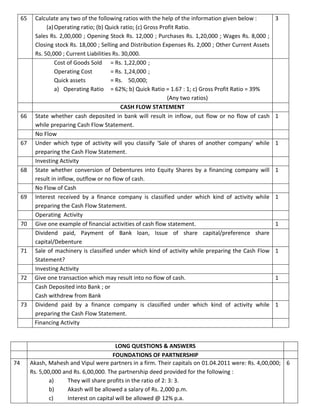 65 Calculate any two of the following ratios with the help of the information given below :
(a)Operating ratio; (b) Quick ratio; (c) Gross Profit Ratio.
Sales Rs. 2,00,000 ; Opening Stock Rs. 12,000 ; Purchases Rs. 1,20,000 ; Wages Rs. 8,000 ;
Closing stock Rs. 18,000 ; Selling and Distribution Expenses Rs. 2,000 ; Other Current Assets
Rs. 50,000 ; Current Liabilities Rs. 30,000.
3
Cost of Goods Sold = Rs. 1,22,000 ;
Operating Cost = Rs. 1,24,000 ;
Quick assets = Rs. 50,000;
a) Operating Ratio = 62%; b) Quick Ratio = 1.67 : 1; c) Gross Profit Ratio = 39%
(Any two ratios)
CASH FLOW STATEMENT
66 State whether cash deposited in bank will result in inflow, out flow or no flow of cash
while preparing Cash Flow Statement.
1
No Flow
67 Under which type of activity will you classify ‘Sale of shares of another company’ while
preparing the Cash Flow Statement.
1
Investing Activity
68 State whether conversion of Debentures into Equity Shares by a financing company will
result in inflow, outflow or no flow of cash.
1
No Flow of Cash
69 Interest received by a finance company is classified under which kind of activity while
preparing the Cash Flow Statement.
1
Operating Activity
70 Give one example of financial activities of cash flow statement. 1
Dividend paid, Payment of Bank loan, Issue of share capital/preference share
capital/Debenture
71 Sale of machinery is classified under which kind of activity while preparing the Cash Flow
Statement?
1
Investing Activity
72 Give one transaction which may result into no flow of cash. 1
Cash Deposited into Bank ; or
Cash withdrew from Bank
73 Dividend paid by a finance company is classified under which kind of activity while
preparing the Cash Flow Statement.
1
Financing Activity
LONG QUESTIONS & ANSWERS
FOUNDATIONS OF PARTNERSHIP
74 Akash, Mahesh and Vipul were partners in a firm. Their capitals on 01.04.2011 were: Rs. 4,00,000;
Rs. 5,00,000 and Rs. 6,00,000. The partnership deed provided for the following :
a) They will share profits in the ratio of 2: 3: 3.
b) Akash will be allowed a salary of Rs. 2,000 p.m.
c) Interest on capital will be allowed @ 12% p.a.
6
 