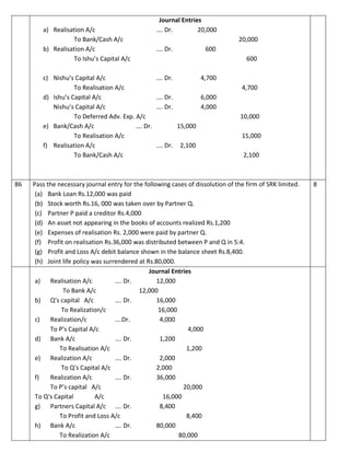 Journal Entries
a) Realisation A/c …. Dr. 20,000
To Bank/Cash A/c 20,000
b) Realisation A/c …. Dr. 600
To Ishu’s Capital A/c 600
c) Nishu’s Capital A/c …. Dr. 4,700
To Realisation A/c 4,700
d) Ishu’s Capital A/c …. Dr. 6,000
Nishu’s Capital A/c …. Dr. 4,000
To Deferred Adv. Exp. A/c 10,000
e) Bank/Cash A/c …. Dr. 15,000
To Realisation A/c 15,000
f) Realisation A/c …. Dr. 2,100
To Bank/Cash A/c 2,100
86 Pass the necessary journal entry for the following cases of dissolution of the firm of SRK limited.
(a) Bank Loan Rs.12,000 was paid
(b) Stock worth Rs.16, 000 was taken over by Partner Q.
(c) Partner P paid a creditor Rs.4,000
(d) An asset not appearing in the books of accounts realized Rs.1,200
(e) Expenses of realisation Rs. 2,000 were paid by partner Q.
(f) Profit on realisation Rs.36,000 was distributed between P and Q in 5:4.
(g) Profit and Loss A/c debit balance shown in the balance sheet Rs.8,400.
(h) Joint life policy was surrendered at Rs.80,000.
8
Journal Entries
a) Realisation A/c …. Dr. 12,000
To Bank A/c 12,000
b) Q’s capital A/c …. Dr. 16,000
To Realization/c 16,000
c) Realization/c ….Dr. 4,000
To P’s Capital A/c 4,000
d) Bank A/c …. Dr. 1,200
To Realisation A/c 1,200
e) Realization A/c …. Dr. 2,000
To Q’s Capital A/c 2,000
f) Realization A/c …. Dr. 36,000
To P’s capital A/c 20,000
To Q‘s Capital A/c 16,000
g) Partners Capital A/c …. Dr. 8,400
To Profit and Loss A/c 8,400
h) Bank A/c …. Dr. 80,000
To Realization A/c 80,000
 