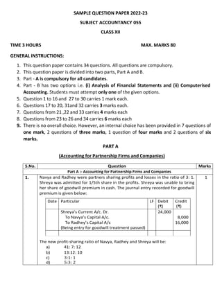 SAMPLE QUESTION PAPER 2022-23
SUBJECT ACCOUNTANCY 055
CLASS XII
TIME 3 HOURS MAX. MARKS 80
GENERAL INSTRUCTIONS:
1. This question paper contains 34 questions. All questions are compulsory.
2. This question paper is divided into two parts, Part A and B.
3. Part - A is compulsory for all candidates.
4. Part - B has two options i.e. (i) Analysis of Financial Statements and (ii) Computerised
Accounting. Students must attempt only one of the given options.
5. Question 1 to 16 and 27 to 30 carries 1 mark each.
6. Questions 17 to 20, 31and 32 carries 3 marks each.
7. Questions from 21 ,22 and 33 carries 4 marks each
8. Questions from 23 to 26 and 34 carries 6 marks each
9. There is no overall choice. However, an internal choice has been provided in 7 questions of
one mark, 2 questions of three marks, 1 question of four marks and 2 questions of six
marks.
PART A
(Accounting for Partnership Firms and Companies)
S.No. Question Marks
Part A :- Accounting for Partnership Firms and Companies
1. Navya and Radhey were partners sharing profits and losses in the ratio of 3: 1.
Shreya was admitted for 1/5th share in the profits. Shreya was unable to bring
her share of goodwill premium in cash. The journal entry recorded for goodwill
premium is given below:
The new profit-sharing ratio of Navya, Radhey and Shreya will be:
a) 41: 7: 12
b) 13:12: 10
c) 3:1: 1
d) 5:3: 2
1
Date Particular LF Debit
(₹)
Credit
(₹)
Shreya’s Current A/c. Dr.
To Navya’s Capital A/c.
To Radhey’s Capital A/c
(Being entry for goodwill treatment passed)
24,000
8,000
16,000
 