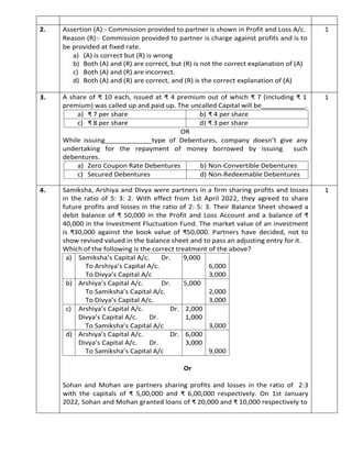 2. Assertion (A):- Commission provided to partner is shown in Profit and Loss A/c.
Reason (R):- Commission provided to partner is charge against profits and is to
be provided at fixed rate.
a) (A) is correct but (R) is wrong
b) Both (A) and (R) are correct, but (R) is not the correct explanation of (A)
c) Both (A) and (R) are incorrect.
d) Both (A) and (R) are correct, and (R) is the correct explanation of (A)
1
3. A share of ₹ 10 each, issued at ₹ 4 premium out of which ₹ 7 (including ₹ 1
premium) was called up and paid up. The uncalled Capital will be .
a) ₹ 7 per share b) ₹ 4 per share
c) ₹ 8 per share d) ₹ 3 per share
OR
While issuing type of Debentures, company doesn’t give any
undertaking for the repayment of money borrowed by issuing such
debentures.
a) Zero Coupon Rate Debentures b) Non-Convertible Debentures
c) Secured Debentures d) Non-Redeemable Debentures
1
4. Samiksha, Arshiya and Divya were partners in a firm sharing profits and losses
in the ratio of 5: 3: 2. With effect from 1st April 2022, they agreed to share
future profits and losses in the ratio of 2: 5: 3. Their Balance Sheet showed a
debit balance of ₹ 50,000 in the Profit and Loss Account and a balance of ₹
40,000 in the Investment Fluctuation Fund. The market value of an investment
is ₹30,000 against the book value of ₹50,000. Partners have decided, not to
show revised valued in the balance sheet and to pass an adjusting entry for it.
Which of the following is the correct treatment of the above?
a) Samiksha’s Capital A/c. Dr. 9,000
To Arshiya’s Capital A/c. 6,000
To Divya’s Capital A/c 3,000
b) Arshiya’s Capital A/c. Dr. 5,000
To Samiksha’s Capital A/c. 2,000
To Divya’s Capital A/c. 3,000
c) Arshiya’s Capital A/c. Dr. 2,000
Divya’s Capital A/c. Dr. 1,000
To Samiksha’s Capital A/c 3,000
d) Arshiya’s Capital A/c. Dr. 6,000
Divya’s Capital A/c. Dr. 3,000
To Samiksha’s Capital A/c 9,000
Or
Sohan and Mohan are partners sharing profits and losses in the ratio of 2:3
with the capitals of ₹ 5,00,000 and ₹ 6,00,000 respectively. On 1st January
2022, Sohan and Mohan granted loans of ₹ 20,000 and ₹ 10,000 respectively to
1
 
