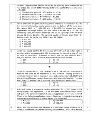 the firm. Determine the amount of loss to be borne by each partner for the
year ended 31st March 2022 if the loss before interest for the year amounted
to ₹ 2,500.
a) Share of Loss Sohan –₹ 1,250 Mohan – ₹ 1,250
b) Share of Loss Sohan –₹ 1,000 Mohan – ₹ 1,500
c) Share of Loss Sohan –₹ 820 Mohan – ₹ 1,230
d) Share of Loss Sohan –₹ 1,180 Mohan – ₹ 1,770
5. Vihaan and Mann are partners sharing profits and losses in the ratio of 3:2. The
firm maintains fluctuating capital accounts and the balance of the same as on
31st March 2022 is ₹ 4,00,000 and ₹ 4,65,000 for Vihaan and Mann
respectively. Drawings during the year were ₹ 65,000 each. As per the
partnership Deed, Interest on capital @ 10% p.a. on Opening Capital has been
allowed to them. Calculate the opening capital of Vihaan given that the
divisible profits during the year 2021-22 was ₹ 2,25,000.
a) ₹ 3,30,000
b) ₹ 4,40,000
c) ₹ 4,00,000
d) ₹ 3,00,000
1
6. Savitri Ltd. issued 50,000, 8% Debentures of ₹ 100 each at certain rate of
premium and to be redeemed at 10% premium. At the time of writing off Loss
on Issue of Debentures, Statement of Profit and Loss was debited with ₹
2,00,000. At what rate of premium, these debentures were issued?
Or
Durga Ltd. issued 80,000, 10% Debentures of ₹ 100 each at certain rate of
discount and were to be redeemed at 20% premium. Existing balance of
Securities Premium before issuing of these debentures was ₹ 25,00,000 and
after writing off Loss on Issue of Debentures, the balance in Securities Premium
was ₹ 5,00,000. At what rate of discount, these debentures were issued?
1
7. Attire Ltd, issued a prospectus inviting applications for 12,000 shares of ₹10
each payable ₹3 on application, ₹ 5 on allotment and balance on call. Public
had applied for certain number of shares and application money was received.
Which of the following application money, if received restricts the company to
proceed with the allotment of shares, as per SEBI guidelines?
1
8. Amay, Bina and Chander are partners in a firm with capital balances of ₹
50,000, ₹ 70,000 and ₹ 80,000 respectively on 31st March, 2022. Amay decides
1
a) 10% b) 16%
c) 6% d) 4%
a) 10% b) 5%
c) 25% d) 15%
a) ₹ 36,000 b) ₹ 45,000
c) ₹ 30,000 d) ₹ 32,400
 
