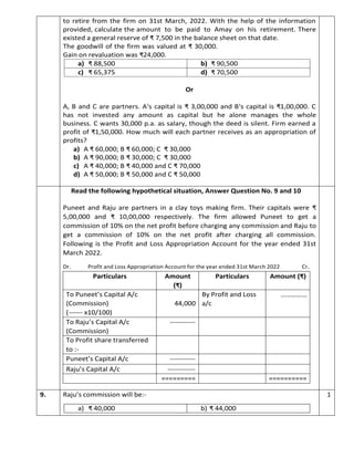 to retire from the firm on 31st March, 2022. With the help of the information
provided, calculate the amount to be paid to Amay on his retirement. There
existed a general reserve of ₹ 7,500 in the balance sheet on that date.
The goodwill of the firm was valued at ₹ 30,000.
Gain on revaluation was ₹24,000.
a) ₹ 88,500 b) ₹ 90,500
c) ₹ 65,375 d) ₹ 70,500
Or
A, B and C are partners. A‘s capital is ₹ 3,00,000 and B‘s capital is ₹1,00,000. C
has not invested any amount as capital but he alone manages the whole
business. C wants 30,000 p.a. as salary, though the deed is silent. Firm earned a
profit of ₹1,50,000. How much will each partner receives as an appropriation of
profits?
a) A ₹ 60,000; B ₹ 60,000; C ₹ 30,000
b) A ₹ 90,000; B ₹ 30,000; C ₹ 30,000
c) A ₹ 40,000; B ₹ 40,000 and C ₹ 70,000
d) A ₹ 50,000; B ₹ 50,000 and C ₹ 50,000
Read the following hypothetical situation, Answer Question No. 9 and 10
Puneet and Raju are partners in a clay toys making firm. Their capitals were ₹
5,00,000 and ₹ 10,00,000 respectively. The firm allowed Puneet to get a
commission of 10% on the net profit before charging any commission and Raju to
get a commission of 10% on the net profit after charging all commission.
Following is the Profit and Loss Appropriation Account for the year ended 31st
March 2022.
Dr. Profit and Loss Appropriation Account for the year ended 31st March 2022 Cr.
9. Raju’s commission will be:-
a) ₹ 40,000 b) ₹ 44,000
1
Particulars Amount
(₹)
Particulars Amount (₹)
To Puneet’s Capital A/c
(Commission)
(------ x10/100)
44,000
By Profit and Loss
a/c
……………
To Raju’s Capital A/c
(Commission)
-----------
To Profit share transferred
to :-
Puneet’s Capital A/c -----------
Raju’s Capital A/c ------------
========= ==========
 