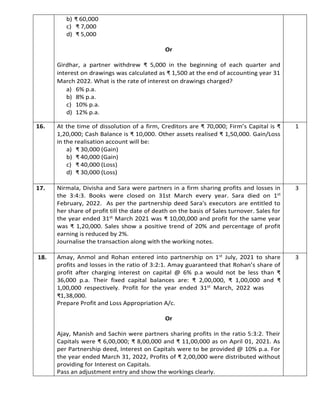 b) ₹ 60,000
c) ₹ 7,000
d) ₹ 5,000
Or
Girdhar, a partner withdrew ₹ 5,000 in the beginning of each quarter and
interest on drawings was calculated as ₹ 1,500 at the end of accounting year 31
March 2022. What is the rate of interest on drawings charged?
a) 6% p.a.
b) 8% p.a.
c) 10% p.a.
d) 12% p.a.
16. At the time of dissolution of a firm, Creditors are ₹ 70,000; Firm’s Capital is ₹
1,20,000; Cash Balance is ₹ 10,000. Other assets realised ₹ 1,50,000. Gain/Loss
in the realisation account will be:
a) ₹ 30,000 (Gain)
b) ₹ 40,000 (Gain)
c) ₹ 40,000 (Loss)
d) ₹ 30,000 (Loss)
1
17. Nirmala, Divisha and Sara were partners in a firm sharing profits and losses in
the 3:4:3. Books were closed on 31st March every year. Sara died on 1st
February, 2022. As per the partnership deed Sara's executors are entitled to
her share of profit till the date of death on the basis of Sales turnover. Sales for
the year ended 31st March 2021 was ₹ 10,00,000 and profit for the same year
was ₹ 1,20,000. Sales show a positive trend of 20% and percentage of profit
earning is reduced by 2%.
Journalise the transaction along with the working notes.
3
18. Amay, Anmol and Rohan entered into partnership on 1st July, 2021 to share
profits and losses in the ratio of 3:2:1. Amay guaranteed that Rohan’s share of
profit after charging interest on capital @ 6% p.a would not be less than ₹
36,000 p.a. Their fixed capital balances are: ₹ 2,00,000, ₹ 1,00,000 and ₹
1,00,000 respectively. Profit for the year ended 31st March, 2022 was
₹1,38,000.
Prepare Profit and Loss Appropriation A/c.
Or
Ajay, Manish and Sachin were partners sharing profits in the ratio 5:3:2. Their
Capitals were ₹ 6,00,000; ₹ 8,00,000 and ₹ 11,00,000 as on April 01, 2021. As
per Partnership deed, Interest on Capitals were to be provided @ 10% p.a. For
the year ended March 31, 2022, Profits of ₹ 2,00,000 were distributed without
providing for Interest on Capitals.
Pass an adjustment entry and show the workings clearly.
3
 