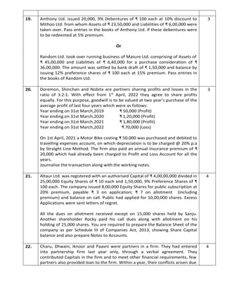 19. Anthony Ltd. issued 20,000, 9% Debentures of ₹ 100 each at 10% discount to
Mithoo Ltd. from whom Assets of ₹ 23,50,000 and Liabilities of ₹ 6,00,000 were
taken over. Pass entries in the books of Anthony Ltd. if these debentures were
to be redeemed at 5% premium.
Or
Random Ltd. took over running business of Mature Ltd. comprising of Assets of
₹ 45,00,000 and Liabilities of ₹ 6,40,000 for a purchase consideration of ₹
36,00,000. The amount was settled by bank draft of ₹ 1,50,000 and balance by
issuing 12% preference shares of ₹ 100 each at 15% premium. Pass entries in
the books of Random Ltd.
3
20. Doremon, Shinchan and Nobita are partners sharing profits and losses in the
ratio of 3:2:1. With effect from 1st April, 2022 they agree to share profits
equally. For this purpose, goodwill is to be valued at two year’s purchase of the
average profit of last four years which were as follows:
Year ending on 31st March,2019 ₹ 50,000 (Profit)
Year ending on 31st March,2020 ₹ 1,20,000 (Profit)
Year ending on 31st March,2021 ₹ 1,80,000 (Profit)
Year ending on 31st March,2022 ₹ 70,000 (Loss)
On 1st April, 2021 a Motor Bike costing ₹ 50,000 was purchased and debited to
travelling expenses account, on which depreciation is to be charged @ 20% p.a
by Straight Line Method. The firm also paid an annual insurance premium of ₹
20,000 which had already been charged to Profit and Loss Account for all the
years.
Journalise the transaction along with the working notes.
3
21. Altaur Ltd. was registered with an authorised Capital of ₹ 4,00,00,000 divided in
25,00,000 Equity Shares of ₹ 10 each and 1,50,000, 9% Preference Shares of ₹
100 each. The company issued 8,00,000 Equity Shares for public subscription at
20% premium, payable ₹ 3 on application; ₹ 7 on allotment (including
premium) and balance on call. Public had applied for 10,00,000 shares. Excess
Applications were sent letters of regret.
All the dues on allotment received except on 15,000 shares held by Sanju.
Another shareholder Rocky paid his call dues along with allotment on his
holding of 25,000 shares. You are required to prepare the Balance Sheet of the
company as per Schedule III of Companies Act, 2013, showing Share Capital
balance and also prepare Notes to Accounts.
4
22. Charu, Dhwani, Iknoor and Paavni were partners in a firm. They had entered
into partnership firm last year only, through a verbal agreement. They
contributed Capitals in the firm and to meet other financial requirements, few
partners also provided loan to the firm. Within a year, their conflicts arisen due
4
 