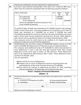 Prepare the revaluation account and partner’s capital accounts.
25. A, B and C were partners sharing P&L in the ratio 5:3:2. A died on 30th June,
2019. Entry for treatment of goodwill after his death was passed as follows:-
A’s profit till date of death was estimated as ₹ 1,20,000, based on the average
profits of past three years. Final dues payable to A’s executors on the date of
death was calculated as ₹ 8,40,000 out of which ₹ 2,40,000 was paid
immediately by giving him Furniture valued for the same and balance was to be
paid in three equal annual instalments starting from 30 June, 2020, together
with interest rate as specified in Section 37 of Indian Partnership Act, 1932..
Pass necessary entry for profit share to be credited to A’s Capital and also
prepare A’s executors account till final settlement.
6
26. Health2Wealth Ltd. had share capital of ₹ 80,00,000 divided in shares of ₹ 100
each and 20,000, 8% Debentures of ₹ 100 each as part of capital employed.
The company need additional funds of ₹ 55,00,000 for which they decided to
issue debentures in such a way that they got required funds after issuing
debentures of the same class as earlier, at 10% premium. These debentures
were to be redeemed at 20% premium after 4 years. These debentures were
issued on 01 October, 2021.
You are required to
(a) Pass entries for issue of Debentures.
(b) Prepare Loss on Issue of Debentures Account assuming there was
existing balance of Securities Premium Account of ₹ 2,80,000.
(c) Pass entries for Interest on debentures on March 31, 2022 assuming
interest is payable on 30 September and 31 March every year.
6
Part B :- Analysis of Financial Statements
(Option – I)
27. Financial statements are prepared on certain basic assumptions (pre-requisites)
known as .
a) Provision of Companies Act,2013 b) Accounting Standards
c) Postulates d) Basis of Accounting
Or
Which one of the following is correct?
1
Date Particulars L.F Debit
(₹)
Credit
(₹)
B’s Capital A/c Dr.
C’s Capital A/c Dr.
To A’s Capital A/c
(Entry for goodwill treatment passed at the
time of death of partner)
1,80,000
1,20,000
3,00,000
 