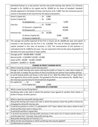 admitted Chaman as a new partner and the new profit sharing ratio will be 2:1:1 Chaman
brought in Rs. 50,000 as his capital and Rs. 20,000 for his share of Goodwill. Goodwill
already appeared in the books of Aman and Suman at Rs. 5,000. Pass the necessary journal
entries in the books of the new firm for the above transactions.
Aman’s Capital A/c …. Dr. 3,000
Suman’s Capital A/c …. Dr. 2,000
To Goodwill A/c 5,000
Cash A/c …. Dr. 70,000
To Chaman’s Capital A/c 50,000
To Premium A/c 20,000
Premium A/c …. Dr. 20,000
To Aman’s Capital A/c 8,000
To Suman’s Capital A/c 12,000
13 The average net profits Expected of the firm in future are Rs. 68,000 per year and capital
invested in the business by the firm is Rs. 3,50,000. The rate of interest expected from
capital invested in this class of business is 12%. The remuneration of the partners is
estimated to be Rs. 8,000 for the year. You are required to find out the value of goodwill on
the basis of 2 years purchase of super profits.
4
Average profit = 68,000-8000 = 60,000
Normal profit = 3,50,000 X 12/100 = 42,000
Super profit= 60,000 - 42,000 =18,000
Goodwill = 18,000 X 2 = 36,000
CHANGE IN PROFIT SHARING RATIO
14 What is mean by change in profit sharing ratio? 1
Change in profit sharing ratio means sharing the profits or losses in a new ratio in place of
the old ratio. It implies the purchase of share of profit by one partner from another partner.
15 A and B shared profits and losses in the ratio of 3:2. With the effect from 1st April, 2014,
they agreed to share profits equally. The goodwill of the firm was valued at Rs. 30,000. Pass
the necessary journal entry for the treatment of goodwill.
3
B’s capital A/c ……. Dr. 3,000
To A’s Capital A/c 3,000
ADMISSION OF A PARTNER
16 What is mean by Sacrificing Ratio? 1
Sacrificing ratio is the ratio in which the partners have agreed to sacrifice their shares in
profits in favour of other partner.
17 What is mean by new profit sharing ratio? 1
New profit sharing ratio means the ratio in which the partners share the profits in future by
changing the old profit sharing ratio.
18 A and B are partners in a firm. C is admitted for 1/5th share. What is the ratio in which A and
B will sacrifice their share in favour of C.
1
A and B will sacrifice in equal ratio.
19 P, Q and R are partners sharing profit and losses in the ratio 5:3:2. R retires and his share is
entirely taken by P. Calculate new profit sharing ratio.
1
New profit sharing ratio of P and Q is 7:3.
20 What are the circumstances in which sacrificing ratio may be applied? 1
(a) Admission of a partner
 