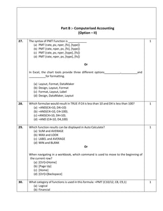 Part B :- Computerised Accounting
(Option – II)
27. The syntax of PMT Function is
(a) PMT (rate, pv, nper, [fv], [type])
(b) PMT (rate, nper, pv, [fv], [type])
(c) PMT (rate, pv, nper, [type], [fv])
(d) PMT (rate, nper, pv, [type], [fv])
Or
In Excel, the chart tools provide three different options , and
for formatting.
(a) Layout, Format, DataMaker
(b) Design, Layout, Format
(c) Format, Layout, Label
(d) Design, DataMaker, Layout
1
28. Which formulae would result in TRUE if C4 is less than 10 and D4 is less than 100?
(a) =AND(C4>10, D4>10)
(b) =AND(C4>10, C4<100).
(c) =AND(C4>10, D4<10).
(d) =AND (C4<10, D4,100)
1
29. Which function results can be displayed in Auto Calculate?
(a) SUM and AVERAGE
(b) MAX and LOOK
(c) LABEL and AVERAGE
(d) MIN and BLANK
Or
When navigating in a workbook, which command is used to move to the beginning of
the current row?
(a) [Ctrl]+[Home]
(b) [Page Up]
(c) [Home]
(d) [Ctrl]+[Backspace]
1
30. What category of functions is used in this formula: =PMT (C10/12, C8, C9,1)
(a) Logical
(b) Financial
1
 