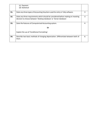 (c) Payment
(d) Statistical
31. State any three types of Accounting Vouchers used for entry in Tally software. 3
32. State any three requirements which should be considered before making an investing
decision to choose between ‘Desktop database’ or ‘Server database’.
3
33. State the features of Computerized Accounting system.
Or
Explain the use of ‘Conditional Formatting’.
4
34. Describe two basic methods of charging depreciation. Differentiate between both of
them.
6
 
