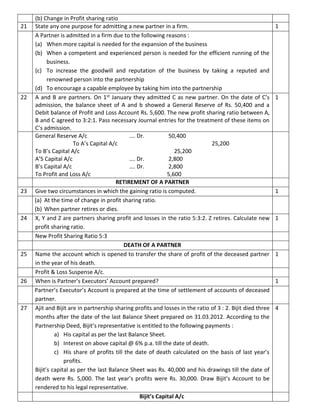 (b) Change in Profit sharing ratio
21 State any one purpose for admitting a new partner in a firm. 1
A Partner is admitted in a firm due to the following reasons :
(a) When more capital is needed for the expansion of the business
(b) When a competent and experienced person is needed for the efficient running of the
business.
(c) To increase the goodwill and reputation of the business by taking a reputed and
renowned person into the partnership
(d) To encourage a capable employee by taking him into the partnership
22 A and B are partners. On 1st January they admitted C as new partner. On the date of C’s
admission, the balance sheet of A and b showed a General Reserve of Rs. 50,400 and a
Debit balance of Profit and Loss Account Rs. 5,600. The new profit sharing ratio between A,
B and C agreed to 3:2:1. Pass necessary Journal entries for the treatment of these items on
C’s admission.
1
General Reserve A/c …. Dr. 50,400
To A’s Capital A/c 25,200
To B’s Capital A/c 25,200
A’S Capital A/c …. Dr. 2,800
B’s Capital A/c …. Dr. 2,800
To Profit and Loss A/c 5,600
RETIREMENT OF A PARTNER
23 Give two circumstances in which the gaining ratio is computed. 1
(a) At the time of change in profit sharing ratio.
(b) When partner retires or dies.
24 X, Y and Z are partners sharing profit and losses in the ratio 5:3:2. Z retires. Calculate new
profit sharing ratio.
1
New Profit Sharing Ratio 5:3
DEATH OF A PARTNER
25 Name the account which is opened to transfer the share of profit of the deceased partner
in the year of his death.
1
Profit & Loss Suspense A/c.
26 When is Partner’s Executors’ Account prepared? 1
Partner’s Executor’s Account is prepared at the time of settlement of accounts of deceased
partner.
27 Ajit and Bijit are in partnership sharing profits and losses in the ratio of 3 : 2. Bijit died three
months after the date of the last Balance Sheet prepared on 31.03.2012. According to the
Partnership Deed, Bijit’s representative is entitled to the following payments :
a) His capital as per the last Balance Sheet.
b) Interest on above capital @ 6% p.a. till the date of death.
c) His share of profits till the date of death calculated on the basis of last year’s
profits.
Bijit’s capital as per the last Balance Sheet was Rs. 40,000 and his drawings till the date of
death were Rs. 5,000. The last year’s profits were Rs. 30,000. Draw Bijit’s Account to be
rendered to his legal representative.
4
Bijit’s Capital A/c
 