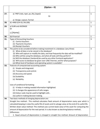 (Option – II)
27. a) PMT (rate, nper, pv, [fv], [type])
Or
a) Design, Layout, Format
1
28. d) =AND (C4<10, D4,100) 1
29. a) SUM and AVERAGE
Or
c) [Home]
1
30. (b) Financial 1
31. Types of Accounting Vouchers
(i) Contra Vouchers
(ii) Payments Vouchers
(iii) Receipt Vouchers
3
32. The points to be considered before making investment in a database: (any three)
(i) What all data is to be stored in the database?
(ii) Who will capture or modify the data, and how frequently the data will be modified?
(iii) Who will be using the database, and what all tasks will they perform?
(iv) Will the database ( backend) be used by any other frontend application?
(v) Will access to database be given over LAN/ Internet, and for what purposes?
(vi) What level of hardware and operating system is available?
3
33. Features of computerized accounting system:
(i) Simple and integrated.
(ii) Transparency and control.
(iii) Accuracy and speed.
(iv) Scalability.
(v) Reliability
Or
Uses of conditional formatting:
(i) It helps in making needed information highlighted.
(ii) It changes the appearance of cells ranges.
(iii) Colour scale may be used to highlight cells .
(iv) useful in making decision making.
4
34. Two basic methods of charging depreciation are:
Straight line method : This method calculates fixed amount of depreciation every year which is
calculated keeping in view the useful life of assets and its salvage value at the end of its useful life.
Written down value method: This method uses current book value of the asset for computing the
amount of depreciation for the next period. It is also known as declining balance method..
Differences:
1. Equal amount of depreciation is charged in straight line method. Amount of depreciation
6
 