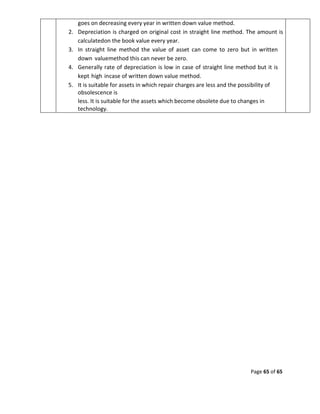 Page 65 of 65
goes on decreasing every year in written down value method.
2. Depreciation is charged on original cost in straight line method. The amount is
calculatedon the book value every year.
3. In straight line method the value of asset can come to zero but in written
down valuemethod this can never be zero.
4. Generally rate of depreciation is low in case of straight line method but it is
kept high incase of written down value method.
5. It is suitable for assets in which repair charges are less and the possibility of
obsolescence is
less. It is suitable for the assets which become obsolete due to changes in
technology.
 