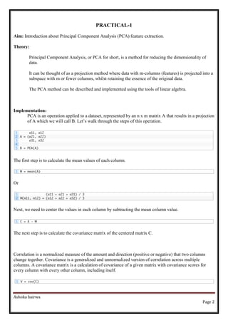 Ashoka bairwa
Page 2
PRACTICAL-1
Aim: Introduction about Principal Component Analysis (PCA) feature extraction.
Theory:
Principal Component Analysis, or PCA for short, is a method for reducing the dimensionality of
data.
It can be thought of as a projection method where data with m-columns (features) is projected into a
subspace with m or fewer columns, whilst retaining the essence of the original data.
The PCA method can be described and implemented using the tools of linear algebra.
Implementation:
PCA is an operation applied to a dataset, represented by an n x m matrix A that results in a projection
of A which we will call B. Let’s walk through the steps of this operation.
The first step is to calculate the mean values of each column.
Or
Next, we need to center the values in each column by subtracting the mean column value.
The next step is to calculate the covariance matrix of the centered matrix C.
Correlation is a normalized measure of the amount and direction (positive or negative) that two columns
change together. Covariance is a generalized and unnormalized version of correlation across multiple
columns. A covariance matrix is a calculation of covariance of a given matrix with covariance scores for
every column with every other column, including itself.
 
