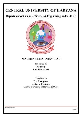 Ashoka bairwa
Page 1
CENTRAL UNIVERSITY OF HARYANA
Department of Computer Science & Engineering under SOET
MACHINE LEARNING LAB
Submitted by
Ashoka
Roll No:- 191890
Submitted to
Dr. Sangeeta
Assistant Professor
Central University of Haryana (SOET)
 