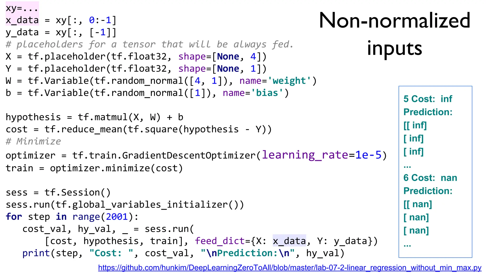 Non-normalized
inputs
xy=...
x_data = xy[:, 0:-1]
y_data = xy[:, [-1]]
# placeholders for a tensor that will be always fed.
X = tf.placeholder(tf.float32, shape=[None, 4])
Y = tf.placeholder(tf.float32, shape=[None, 1])
W = tf.Variable(tf.random_normal([4, 1]), name='weight')
b = tf.Variable(tf.random_normal([1]), name='bias')
hypothesis = tf.matmul(X, W) + b
cost = tf.reduce_mean(tf.square(hypothesis - Y))
# Minimize
optimizer = tf.train.GradientDescentOptimizer(learning_rate=1e-5)
train = optimizer.minimize(cost)
sess = tf.Session()
sess.run(tf.global_variables_initializer())
for step in range(2001):
cost_val, hy_val, _ = sess.run(
[cost, hypothesis, train], feed_dict={X: x_data, Y: y_data})
print(step, "Cost: ", cost_val, "nPrediction:n", hy_val)
5 Cost: inf
Prediction:
[[ inf]
[ inf]
[ inf]
...
6 Cost: nan
Prediction:
[[ nan]
[ nan]
[ nan]
...
https://github.com/hunkim/DeepLearningZeroToAll/blob/master/lab-07-2-linear_regression_without_min_max.py
 