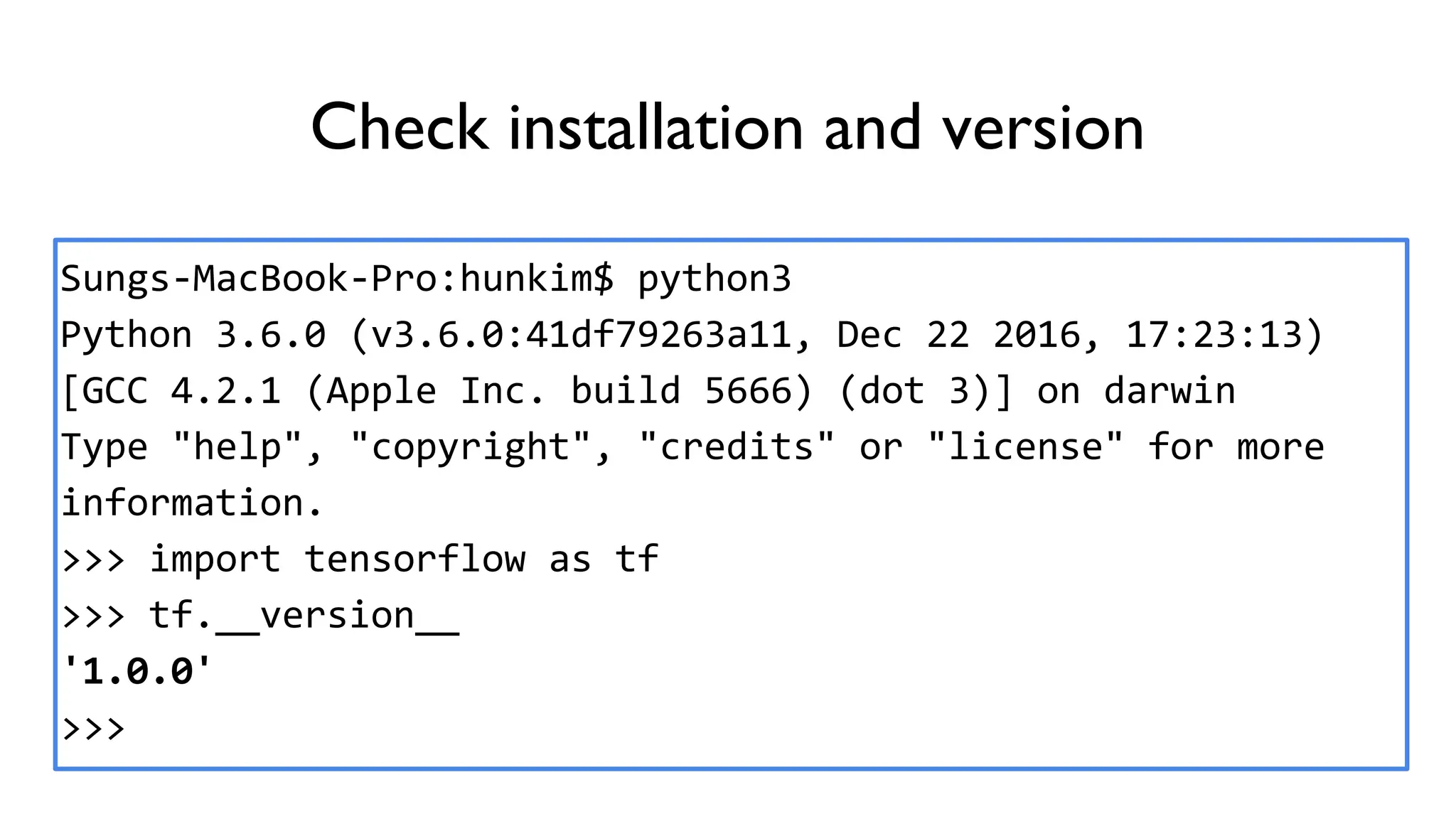 Check installation and version
Sungs-MacBook-Pro:hunkim$ python3
Python 3.6.0 (v3.6.0:41df79263a11, Dec 22 2016, 17:23:13)
[GCC 4.2.1 (Apple Inc. build 5666) (dot 3)] on darwin
Type "help", "copyright", "credits" or "license" for more
information.
>>> import tensorflow as tf
>>> tf.__version__
'1.0.0'
>>>
 