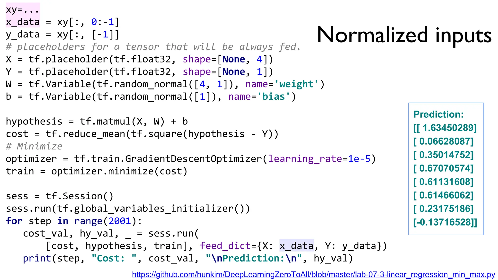 Normalized inputs
xy=...
x_data = xy[:, 0:-1]
y_data = xy[:, [-1]]
# placeholders for a tensor that will be always fed.
X = tf.placeholder(tf.float32, shape=[None, 4])
Y = tf.placeholder(tf.float32, shape=[None, 1])
W = tf.Variable(tf.random_normal([4, 1]), name='weight')
b = tf.Variable(tf.random_normal([1]), name='bias')
hypothesis = tf.matmul(X, W) + b
cost = tf.reduce_mean(tf.square(hypothesis - Y))
# Minimize
optimizer = tf.train.GradientDescentOptimizer(learning_rate=1e-5)
train = optimizer.minimize(cost)
sess = tf.Session()
sess.run(tf.global_variables_initializer())
for step in range(2001):
cost_val, hy_val, _ = sess.run(
[cost, hypothesis, train], feed_dict={X: x_data, Y: y_data})
print(step, "Cost: ", cost_val, "nPrediction:n", hy_val)
Prediction:
[[ 1.63450289]
[ 0.06628087]
[ 0.35014752]
[ 0.67070574]
[ 0.61131608]
[ 0.61466062]
[ 0.23175186]
[-0.13716528]]
https://github.com/hunkim/DeepLearningZeroToAll/blob/master/lab-07-3-linear_regression_min_max.py
 