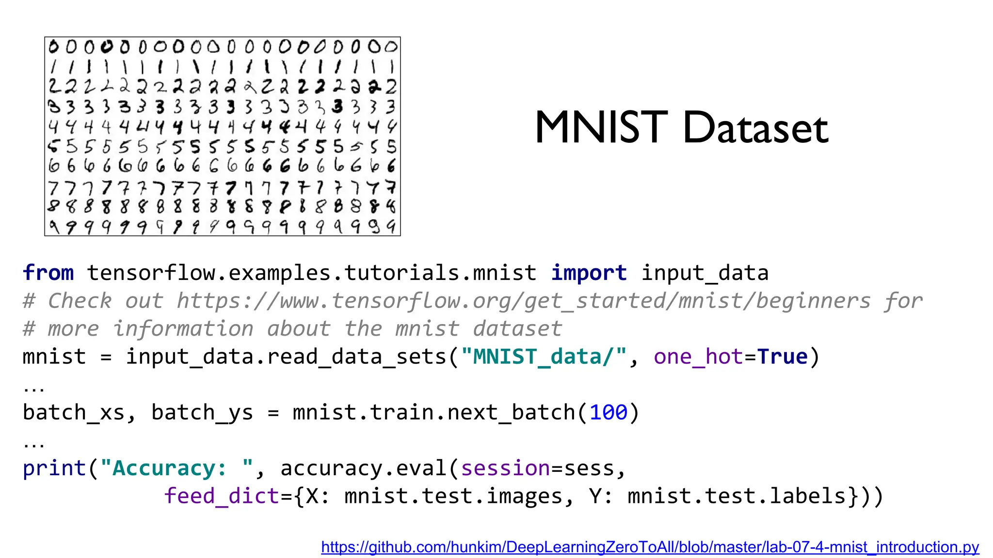 MNIST Dataset
from tensorflow.examples.tutorials.mnist import input_data
# Check out https://www.tensorflow.org/get_started/mnist/beginners for
# more information about the mnist dataset
mnist = input_data.read_data_sets("MNIST_data/", one_hot=True)
…
batch_xs, batch_ys = mnist.train.next_batch(100)
…
print("Accuracy: ", accuracy.eval(session=sess,
feed_dict={X: mnist.test.images, Y: mnist.test.labels}))
https://github.com/hunkim/DeepLearningZeroToAll/blob/master/lab-07-4-mnist_introduction.py
 