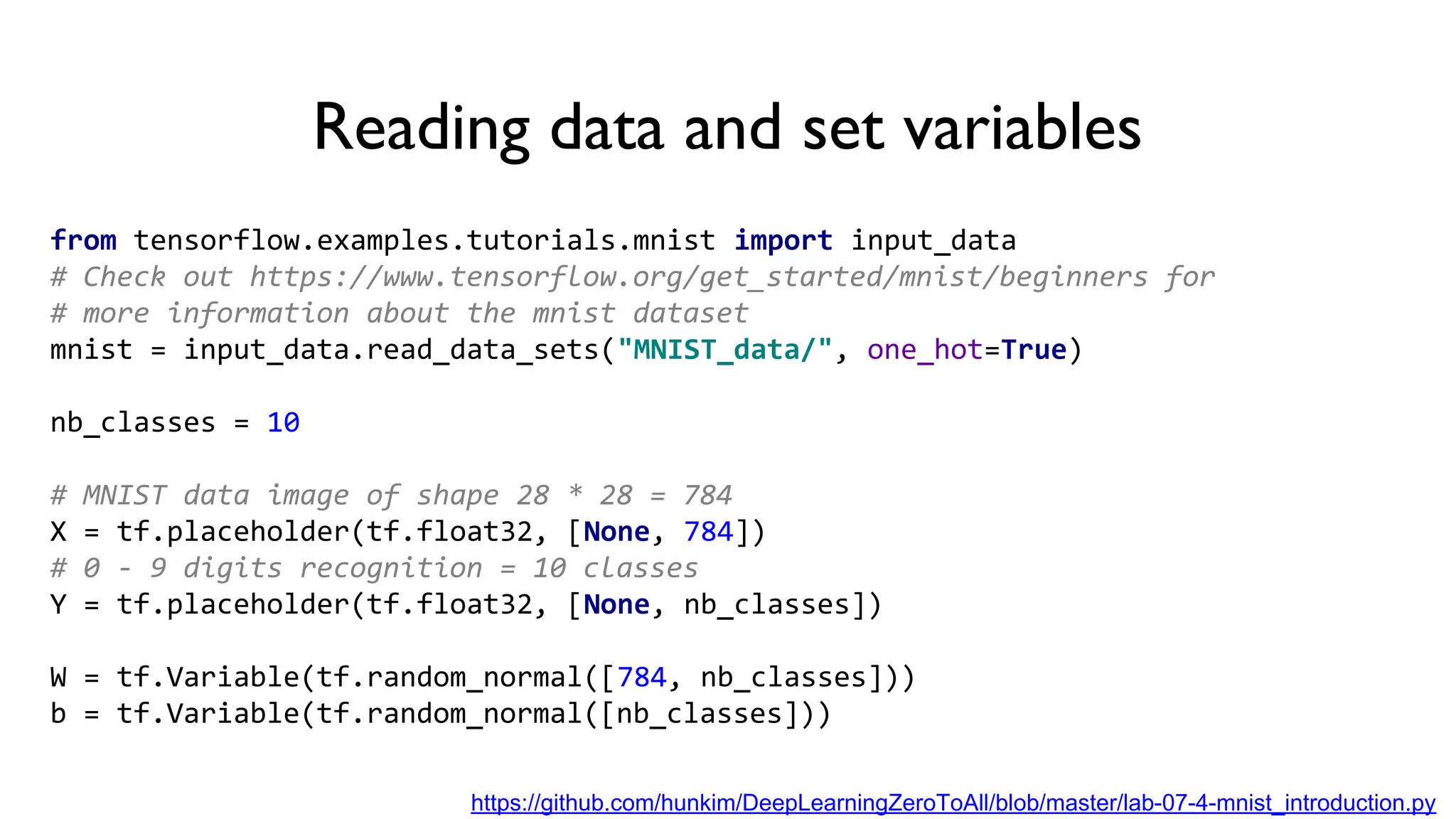 Reading data and set variables
from tensorflow.examples.tutorials.mnist import input_data
# Check out https://www.tensorflow.org/get_started/mnist/beginners for
# more information about the mnist dataset
mnist = input_data.read_data_sets("MNIST_data/", one_hot=True)
nb_classes = 10
# MNIST data image of shape 28 * 28 = 784
X = tf.placeholder(tf.float32, [None, 784])
# 0 - 9 digits recognition = 10 classes
Y = tf.placeholder(tf.float32, [None, nb_classes])
W = tf.Variable(tf.random_normal([784, nb_classes]))
b = tf.Variable(tf.random_normal([nb_classes]))
https://github.com/hunkim/DeepLearningZeroToAll/blob/master/lab-07-4-mnist_introduction.py
 