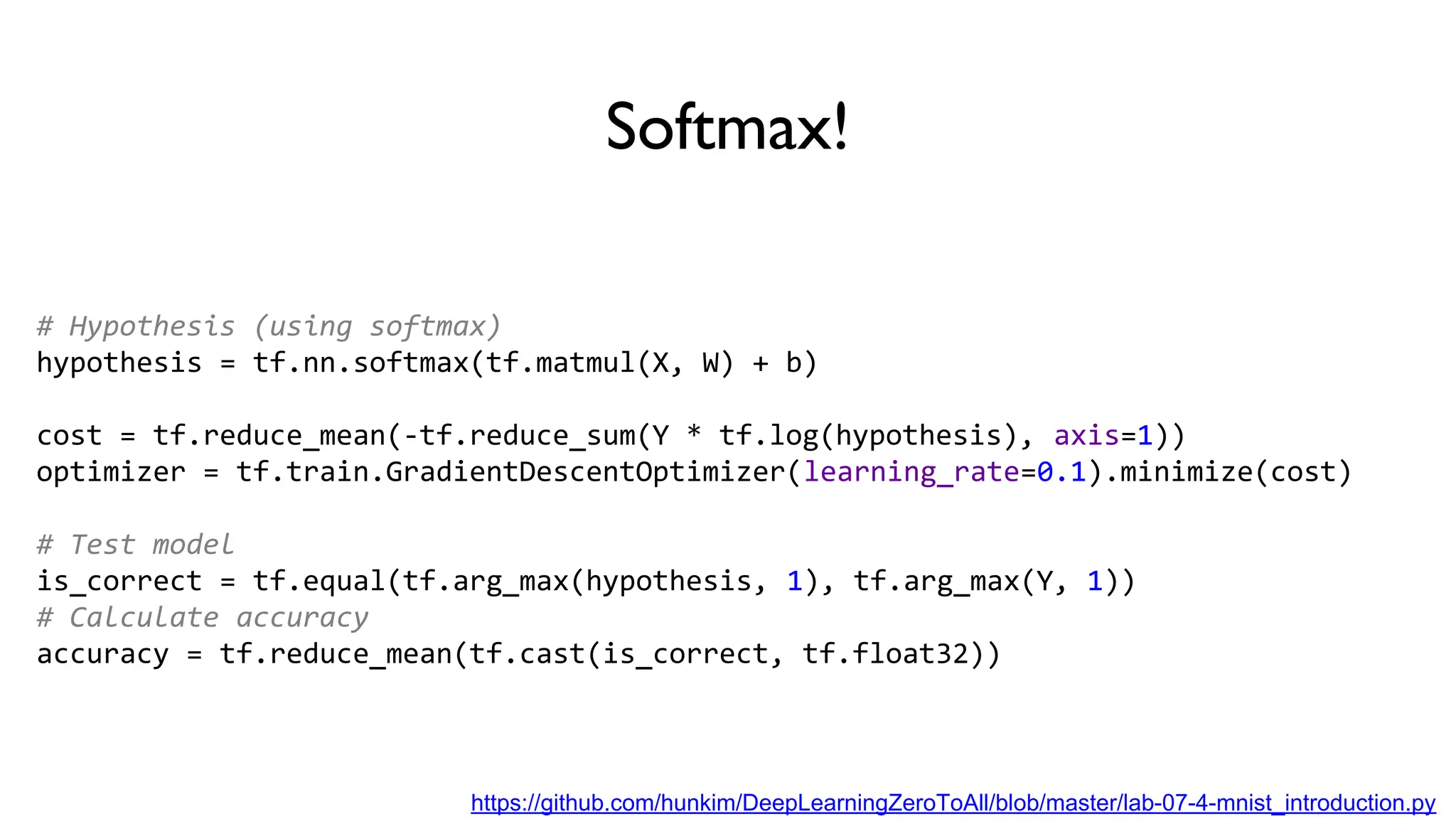Softmax!
# Hypothesis (using softmax)
hypothesis = tf.nn.softmax(tf.matmul(X, W) + b)
cost = tf.reduce_mean(-tf.reduce_sum(Y * tf.log(hypothesis), axis=1))
optimizer = tf.train.GradientDescentOptimizer(learning_rate=0.1).minimize(cost)
# Test model
is_correct = tf.equal(tf.arg_max(hypothesis, 1), tf.arg_max(Y, 1))
# Calculate accuracy
accuracy = tf.reduce_mean(tf.cast(is_correct, tf.float32))
https://github.com/hunkim/DeepLearningZeroToAll/blob/master/lab-07-4-mnist_introduction.py
 