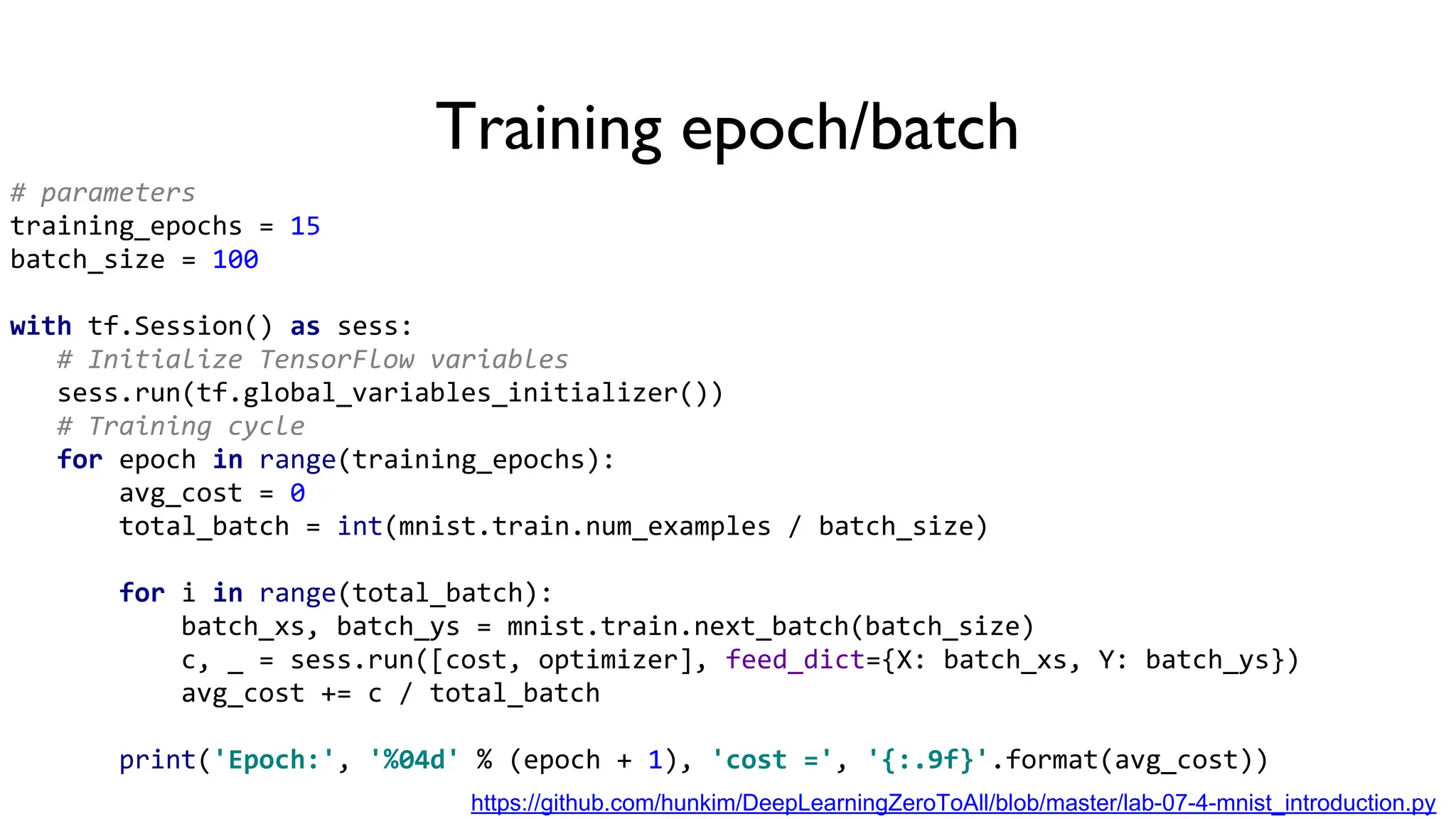 Training epoch/batch
# parameters
training_epochs = 15
batch_size = 100
with tf.Session() as sess:
# Initialize TensorFlow variables
sess.run(tf.global_variables_initializer())
# Training cycle
for epoch in range(training_epochs):
avg_cost = 0
total_batch = int(mnist.train.num_examples / batch_size)
for i in range(total_batch):
batch_xs, batch_ys = mnist.train.next_batch(batch_size)
c, _ = sess.run([cost, optimizer], feed_dict={X: batch_xs, Y: batch_ys})
avg_cost += c / total_batch
print('Epoch:', '%04d' % (epoch + 1), 'cost =', '{:.9f}'.format(avg_cost))
https://github.com/hunkim/DeepLearningZeroToAll/blob/master/lab-07-4-mnist_introduction.py
 